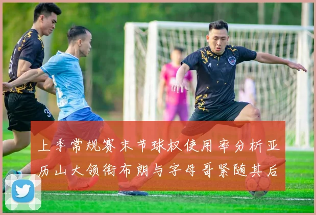 上季常规赛末节球权使用率分析亚历山大领衔布朗与字母哥紧随其后