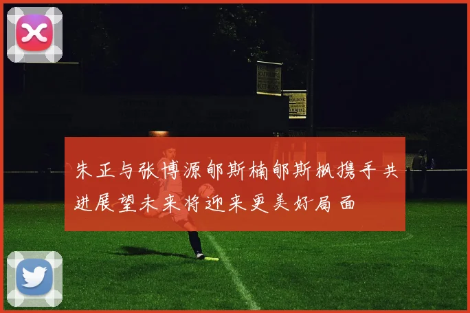 朱正与张博源郇斯楠郇斯枫携手共进展望未来将迎来更美好局面