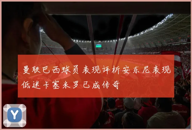 曼联巴西球员表现评析安东尼表现低迷卡塞米罗已成传奇