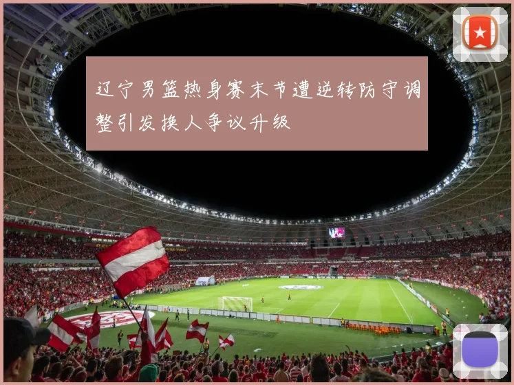 辽宁男篮热身赛末节遭逆转防守调整引发换人争议升级