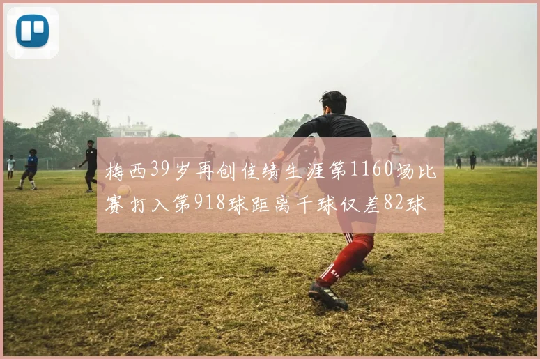 梅西39岁再创佳绩生涯第1160场比赛打入第918球距离千球仅差82球
