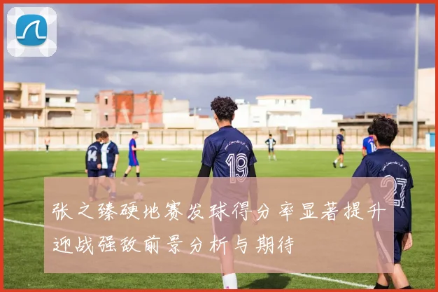 张之臻硬地赛发球得分率显著提升迎战强敌前景分析与期待