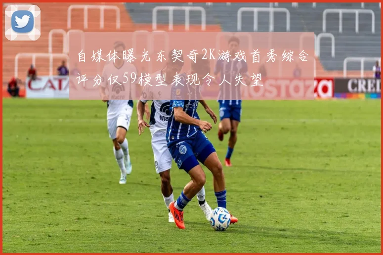 自媒体曝光东契奇2K游戏首秀综合评分仅59模型表现令人失望