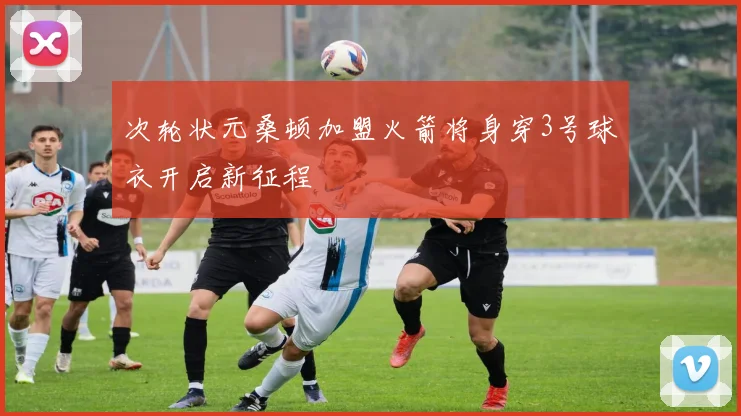 次轮状元桑顿加盟火箭将身穿3号球衣开启新征程