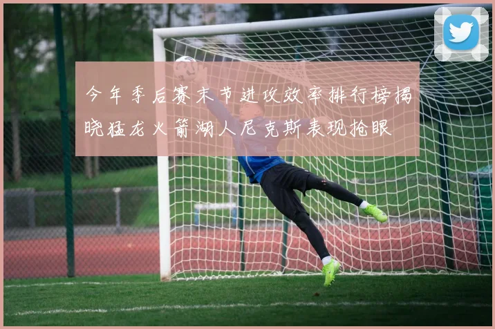 今年季后赛末节进攻效率排行榜揭晓猛龙火箭湖人尼克斯表现抢眼