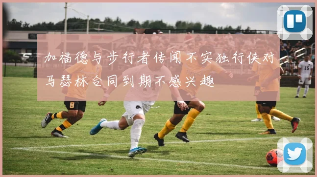 加福德与步行者传闻不实独行侠对马瑟林合同到期不感兴趣
