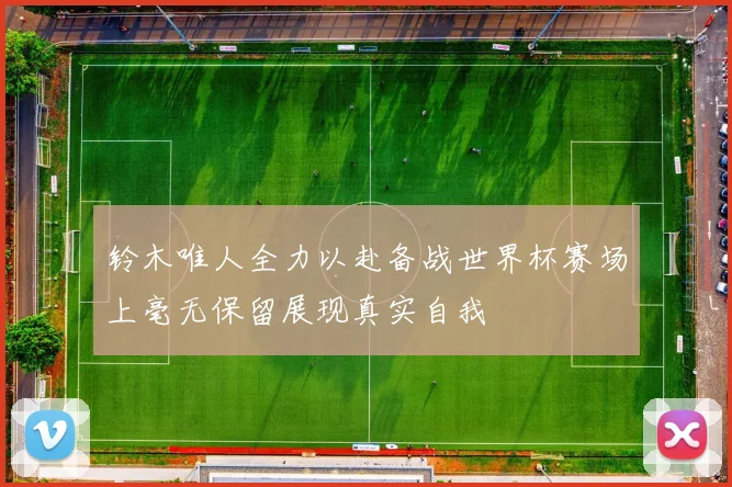 铃木唯人全力以赴备战世界杯赛场上毫无保留展现真实自我
