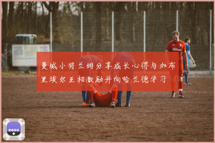 曼城小将兰姆分享成长心得与加布里埃尔互相激励并向哈兰德学习