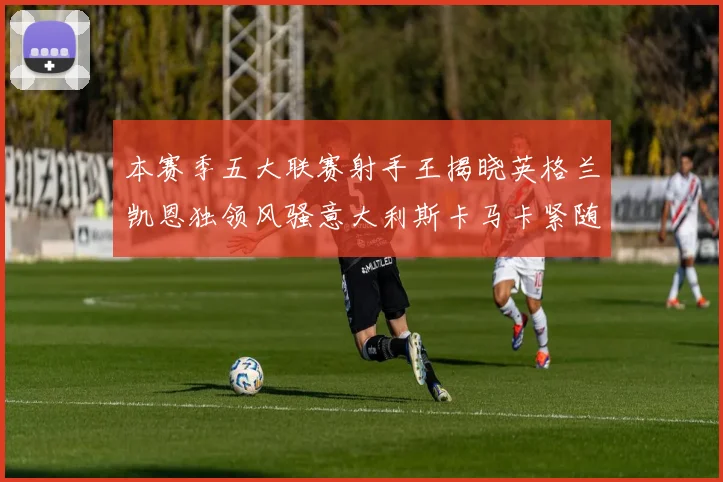 本赛季五大联赛射手王揭晓英格兰凯恩独领风骚意大利斯卡马卡紧随其后