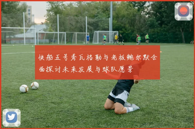 快船五号秀瓦格勒与老板鲍尔默会面探讨未来发展与球队愿景