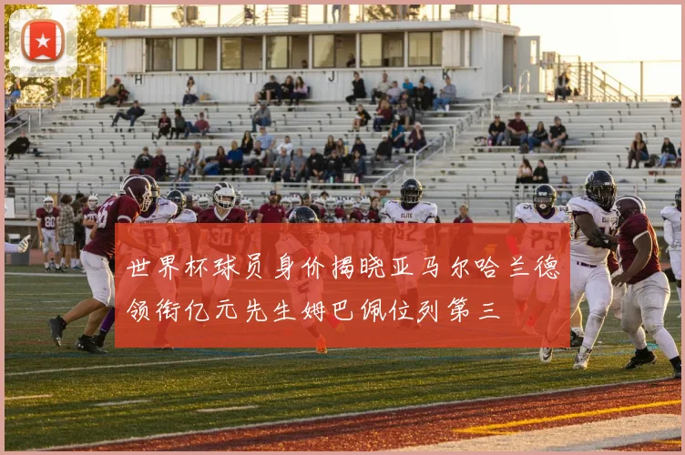 世界杯球员身价揭晓亚马尔哈兰德领衔亿元先生姆巴佩位列第三