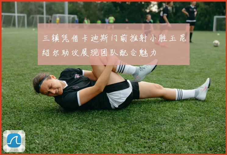 三镇凭借卡迪斯门前推射小胜玉昆绍尔助攻展现团队配合魅力