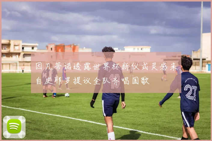 因凡蒂诺透露世界杯新仪式灵感来自皮耶罗提议全队齐唱国歌