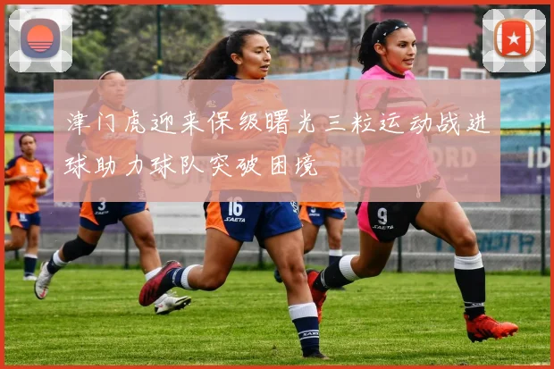 津门虎迎来保级曙光三粒运动战进球助力球队突破困境