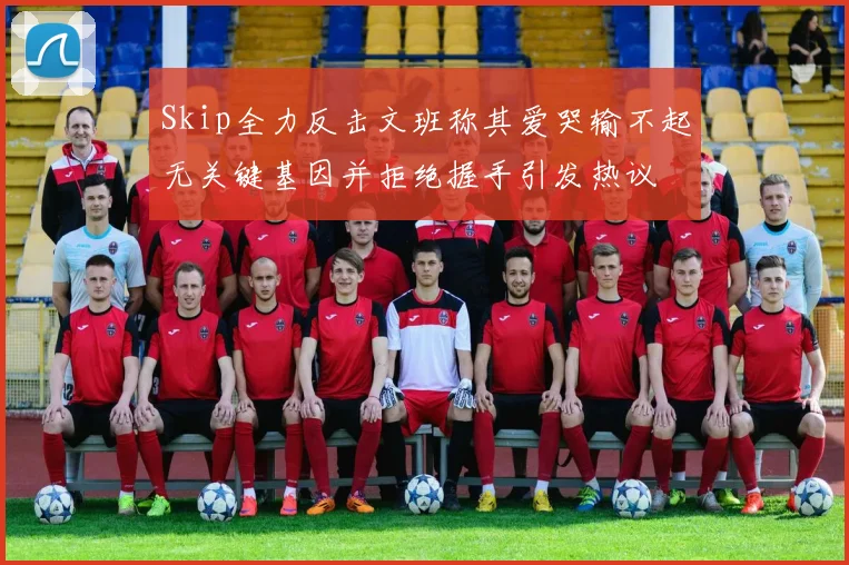 Skip全力反击文班称其爱哭输不起无关键基因并拒绝握手引发热议