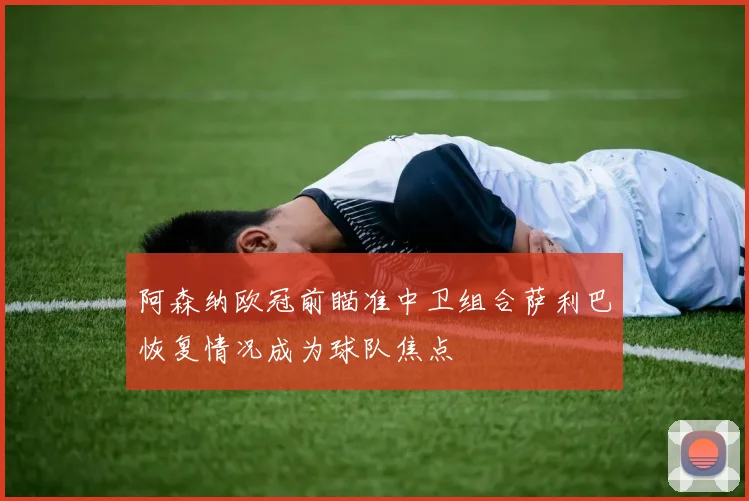阿森纳欧冠前瞄准中卫组合萨利巴恢复情况成为球队焦点
