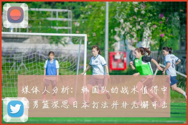 媒体人分析：韩国队的战术值得中国男篮深思日本打法并非无懈可击