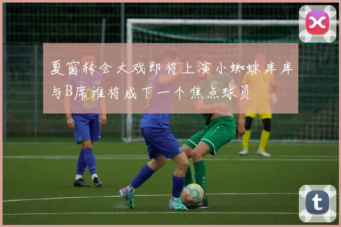 夏窗转会大戏即将上演小蜘蛛库库与B席谁将成下一个焦点球员