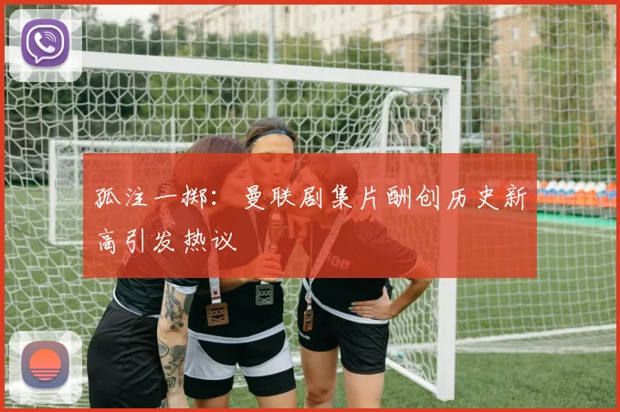孤注一掷：曼联剧集片酬创历史新高引发热议