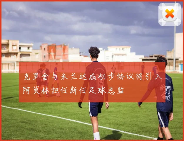 克罗舍与米兰达成初步协议将引入阿莫林担任新任足球总监