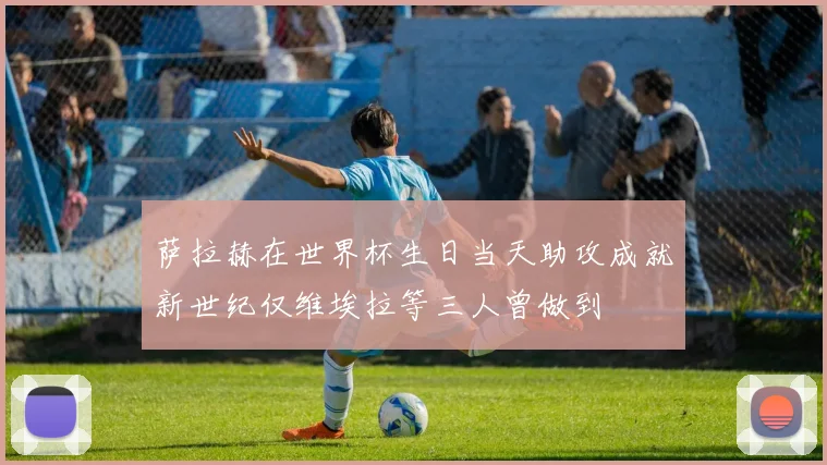 萨拉赫在世界杯生日当天助攻成就新世纪仅维埃拉等三人曾做到