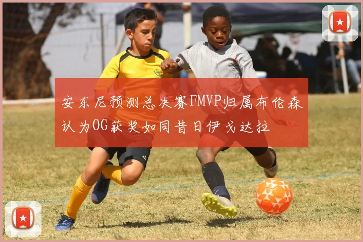 安东尼预测总决赛FMVP归属布伦森认为OG获奖如同昔日伊戈达拉