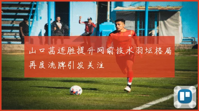 山口茜连胜提升网前技术羽坛格局再度洗牌引发关注